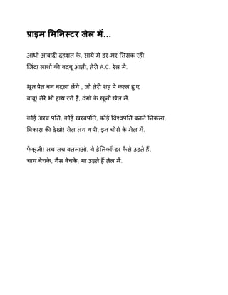 Ĥाइम ͧमǓनèटर जेल मɅ... 
आधी आबादȣ दहशत के, साये मे डर-मर ͧससक रहȣ, 
िजंदा लाशɉ कȧ बदबू आती, तेरȣ A.C. रेल मɅ. 
भूत Ĥेत बन बदला लɅगे , जो तेरȣ शह पे क×ल हुए, 
बाबू! तेरे भी हाथ रंगे हɇ, दंगो के खूनी खेल मɅ. 
कोई अरब पǓत, कोई खरबपǓत, कोई ͪवæवपǓत बनने Ǔनकला, 
ͪवकास कȧ देखो! सेल लग गयी, इन चोरो के मेल मɅ. 
फɅकूज़ी! सच सच बतलाओ, ये हेͧलकॉÜटर कैसे उड़ते हɇ, 
चाय बेचके, गैस बेचके, या उड़ते हɇ तेल मɅ. 
 