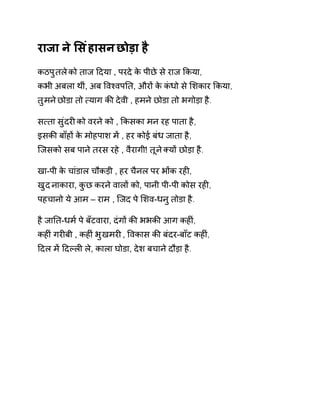 राजा ने ͧसंहासन छोड़ा है 
कठपुतल ेको ताज Ǒदया , परदे के पीछे स ेराज ͩकया, 
कभी अबला थीं, अब ͪवæवपǓत, औरɉ के कंधो से ͧशकार ͩकया, 
तुमन ेछोडा तो ×याग कȧ देवी , हमन ेछोडा तो भगोड़ा है. 
स×ता सुंदरȣ को वरने को , ͩकसका मन रह पाता है, 
इसकȧ बाँहɉ के मोहपाश मɅ , हर कोई बंध जाता है, 
िजसको सब पान ेतरस रहे , वैरागी! तून ेÈयɉ छोड़ा है. 
खा-पी के चांडाल चौकड़ी , हर चैनल पर भɉक रहȣ, 
खुद नाकारा, कुछ करने वालɉ को, पानी पी-पी कोस रहȣ, 
पहचानो ये आम – राम , िजद पे ͧशव-धनु तोडा है. 
है जाǓत-धम[ पे बँटवारा, दंगɉ कȧ भभकȧ आग कहȣं, 
कहȣं गरȣबी , कहȣं भुखमरȣ , ͪवकास कȧ बंदर-बाँट कहȣं, 
Ǒदल मɅ Ǒदãलȣ ले, काला घोडा, देश बचाने दौड़ा है. 
 