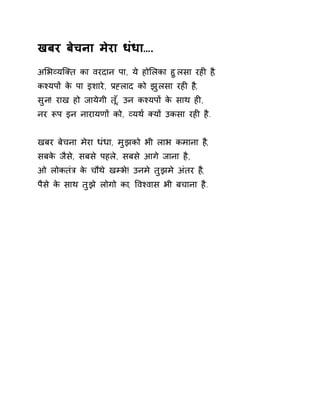 खबर बेचना मेरा धंधा…. 
अͧभåयिÈत का वरदान पा, ये होͧलका हुलसा रहȣ ह,ै 
कæयपɉ के पा इशारे, Ĥéलाद को झुलसा रहȣ ह,ै 
सुन! राख हो जायेगी त,ूँ उन कæयपɉ के साथ हȣ, 
नर Ǿप इन नारायणɉ को, åयथ[ Èयɉ उकसा रहȣ है. 
खबर बेचना मेरा धंधा, मुझको भी लाभ कमाना ह,ै 
सबके जैसे, सबसे पहले, सबसे आगे जाना है, 
ओ लोकतंğ के चौथे खàभ!े उनमे तुझमे अंतर ह,ै 
पैसे के साथ तुझे लोगो का, ͪवæवास भी बचाना है. 
 