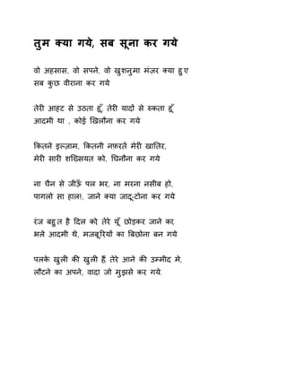 तुम Èया गय,े सब सूना कर गय े 
वो अहसास, वो सपने, वो खुशनुमा मंज़र Èया हुए 
सब कुछ वीराना कर गये 
तेरȣ आहट से उठता हू,ँ तेरȣ यादɉ से ǽकता ह ूँ 
आदमी था , कोई ͨखलौना कर गये 
ͩकतने इãज़ाम, ͩकतनी नफ़रतɅ मेरȣ खाǓतर, 
मेरȣ सारȣ शिÉसयत को, Ǔघनौना कर गये 
ना चैन से जीऊँ पल भर, ना मरना नसीब हो, 
पागलो सा हाल!, जाने Èया जाद-ूटोना कर गय े 
रंज बहुत है Ǒदल को, तेरे यूँ छोड़कर जाने का, 
भले आदमी थे, मजबूǐरयɉ का ǒबछोना बन गय े 
पलके खुलȣ कȧ खुलȣ ह,ɇ तेरे आने कȧ उàमीद म,े 
लौटने का अपन,े वादा जो मुझसे कर गय.े 
 