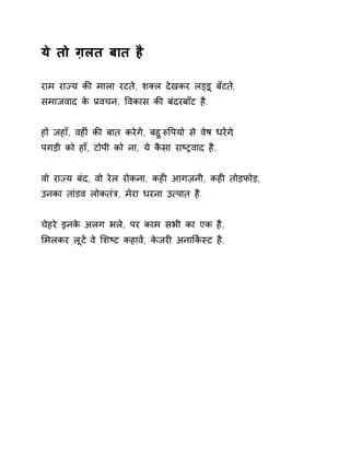 ये तो ग़लत बात है 
राम राÏय कȧ माला रटते, शÈल देखकर लɬडू बॅटते, 
समाजवाद के Ĥवचन, ͪवकास कȧ बंदरबाँट है. 
हɉ जहाँ, वहȣं कȧ बात करेगɅ, बहुǽͪपयो से वेष धरɅग,े 
पगड़ी को हाँ, टोपी को ना, ये कैसा राçĚवाद है. 
वो राÏय बंद, वो रेल रोकना, कहȣ आगज़नी, कहȣ तोड़फोड़, 
उनका तांडव लोकतंğ, मेरा धरना उ×पात है. 
चेहरे इनके अलग भले, पर काम सभी का एक है, 
ͧमलकर लूटɅ वे ͧशçट कहावɅ, केजरȣ अनाͩक[èट है. 
 