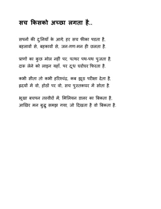 सच ͩकसको अÍछा लगता है.. 
सपनɉ कȧ दुǓनयाँ के आग,े हर सच फȧका पडता है, 
बहलावɉ से, बहकावɉ से, जन-गण-मन हȣ छलता है. 
Ĥाणɉ का कुछ मोल नहȣं पर, प×थर पथ-पथ पुजता ह,ै 
दाǾ लेने को लाइन यहाँ, पर दूध घरɉघर ͩफरता है. 
कभी सीता तो कभी हǐरæचंġ, कब झूठ परȣ¢ा देता ह,ै 
ıदयɉ मɅ वो, होठɉ पर वो, सच पुèतकघर मɅ सोता ह.ै 
भूखा बचपन तèवीरɉ म,Ʌ ͧमͧलयन डालर का ǒबकता है, 
आͨखर मन बुƨु समझ गया, जो Ǒदखता है वो ǒबकता है. 
 