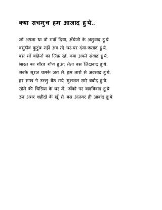 Èया सचमुच हम आजाद हुय.े.. 
जो अपना था वो गवाँ Ǒदया, अँĒेजी के अनुवाद हुय..े 
वसुधैव कुटुंब नहȣं अब तो, घर-घर दंगा-फसाद हुय.े. 
बस माँ बǑहनɉ का िजĐ रह,े Èया अपने संवाद हुय.े. 
भारत का गौरव गौण हुआ, नेता बस िजंदाबाद हुय.े. 
सबके सूरज चमके जग म,Ʌ हम तारɉ से अवसाद हुय.े. 
हर साख पे उãलु बैठ गय,े गुलशन सारे बबा[द हुय.े. 
सोने कȧ ͬचͫडया के घर मɅ, फाँको पर वादͪववाद हुय.े 
उन अमर शहȣदɉ के खूँ स,े बस अजगर हȣ आबाद हुय.े 
 