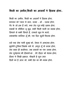 ͩकसी का ज़मीन,ͩकसी का आसमाँ पे Ǒहसाब होगा.. 
ͩकसी का ज़मीन, ͩकसी का आसमाँ पे Ǒहसाब होगा, 
भगवान को Üयारा ये सारा, ǽतबा - ओ - ǽआब होगा, 
गैर के जो हक़ हɇ मारे, Èया तेरा पूरा कोई Éवाब होगा, 
कबाबɉ के शौकȧन! तू खुद, कभी ͩकसी थालȣ का कबाब होगा, 
Ǔछपाने से कभी Ǔछपते हɇ, टपकते खून के कतरे, 
नकाबपोश काǓतल! त ूँभी, एक Ǒदन खुलȣ ͩकताब होगा. 
रातɅ कब रोक पायीं सुबह को, रोशन ये आफ़ताब होगा, 
झूमɅगी दुǓनया िजसके नश ेमɅ, अंगूर! त ूँवो शराब होगा, 
तेरा वìत हȣ बाजीगर!, सब सवालɉ का एक जवाब होगा, 
तेरा गुनेहगार भी दȣवानɉ-सा , तेरे दȣदार को बेताब होगा, 
दȣवार पे ͧलखी इबारत, चीखती है सुन जरा! 
Ǒदलɉ का है आज जो, कभी देश का भी नवाब होगा. 
 