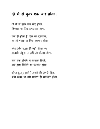 दो मɅ से कुछ एक यार होगा.. 
दो मɅ से कुछ एक यार होगा.. 
ͪवकास या ͩफर ħçटाचार होगा. 
एक हȣ होता है Ǒदल का दरवाजा, 
या तो Üयार या ͩफर åयापार होगा. 
कोई और सूरत हȣ नहȣं सेहत कȧ, 
आदमी तंदुǾèत नहȣ,ं तो बीमार होगा. 
कब तक ढɉयɅगɅ ये नापाक ǐरæते, 
अब हाथ ͧमलɅगे या यãगार होगा. 
सोचा हुज़ूर लायɅग, ेअपनɅ भी अÍछे Ǒदन, 
Èया खबर थी बस भाषण हȣ शानदार होगा. 
 