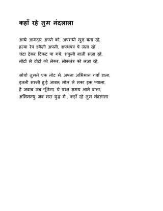 कहाँ रहे तुम नंदलाला 
आधे आमदार अपने को, अपराधी खुद बता रह,े 
ह×या रेप डकैती अपनी, शपथपğ पे जता रहे . 
चंदा देकर Ǒटकट पा गये, शकुनी बाजी सजा रहे, 
नोटɉ से वोटɉ को लेकर, लोकतंğ को लजा रहे. 
सोचो तुमने एक नोट म,Ʌ अपना अͧभमान गवाँ डाला, 
इतनी सèती हुई आबǾ, मोल ले सका इक Üयाला, 
है जवाब जब पूँछेगा, ये Ĥæन समय आने वाला, 
अͧभमÛयु जब मरा युƨ मɅ , कहाँ रहे तुम नंदलाला. 
 