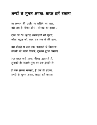 ħçटɉ से मुÈत अपना, भारत हमɅ बनाना 
ना छÜपन कȧ छाती, ना छͧलये का वादा, 
बस नेक है नीयत और , फौलाद का इरादा . 
देखा जो देश लुटत,े तǽणाइयɉ को घुटत,े 
कोसा बहुत, करɅ कुछ, तब मन नɅ मेरे ठाना. 
बस बोलते थे जब तक, कहलाते थे ͪवचारक, 
कथनी को करने Ǔनकले, दुæमन हुआ जमान.ा 
मत वÈत करो जाया, कȧचड़ उछालने मɅ, 
मुझको हȣ पाओगे तुम, हर एक आईने मɅ. 
है एक अपना मकसद, है एक हȣ तराना, 
ħçटɉ से मुÈत अपना, भारत हमɅ बनाना. 
 