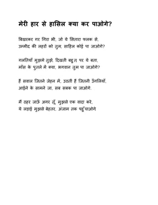 मेरȣ हार से हाͧसल Èया कर पाओगे? 
ǒबखरकर गर ͬगरा भी, जो ये ͧसतारा फलक से, 
उàमीद कȧ लहरɉ को तुम, साǑहल कोई पा जाओगे? 
गलǓतयाँ मुझम ेतुझ,े Ǒदखती बहुत, पर ये बता, 
माँस के पुतल ेमɅ Èया, भगवान तुम पा जाओगे? 
हɇ सवाल िजतने जेहन मɅ, उठतीं हɇ िजतनी उँगͧलयाँ, 
आईने के सामने जा, सब सबक पा जाओगे. 
म ɇठहर जाऊँ अगर त,ूँ मुझस ेएक वादा करे, 
ये लड़ाई मुझस ेबेहतर, अंजाम तक पहुँचाओग.े 
 