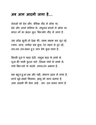 अब आम आदमी जागा है….. 
नेताओं को देश सɋप, बेͩफ़Đ नींद मे सोया था, 
देश और अपने भͪवçय के, मधुमय सपनɉ मे खोया था, 
भारत माँ का Đंदन सुन, ǒबन-भोर नींद से जागा है.. 
जब आँख खुलȣ तो देखा कȧ, र¢क भ¢क बन लूट रहे, 
Ûयाय, स×य, मया[दा सब कुछ, रेत महल से टूट रहे, 
तार-तार तन-वसन हुए, माğ शेष कुछ धागा है.. 
ǒबãलȣ दूध पे पहरा देती, चाबुक बंदर के हाथो मे, 
पूजा कȧ थालȣ कु×ता चाटे ,Ǔतलक गधɉ के माथो मे, 
गाये ǒबन-चारे के मरती, जंगल-तंğ अभागा है.. 
बस बहुत हुआ अब और नहȣ, संकãप ǿदय मे लाया है, 
बÍचे बूढ़े सबने ͧमलकर, झाड़ू को शèğ बनाया है, 
आम आदमी कȧ सेना आई , ठग- दल डरकर भागा है.. 
 