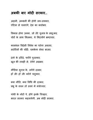 अबकȧ बार मोदȣ सरकार… 
अदानी, अàबानी कȧ होगी जय-जयकार, 
एंǑटला से चलाएंगे, देश का कारोबार. 
ͪवकास होगा उनका, जो तेरे चुनाव के साहूकार, 
चोरɉ के साथ ͧमलकर, ये ͧमटायɅगे ħçटाचार. 
कालाधन ͪवदेशी Ǔनवेश का धरेगा अवतार, 
सटोǐरयɉ कȧ चाँदȣ, चमकेगा शेयर बाजार. 
दंगो के दǐरंदे, पाएँगे पुरèकार, 
खून कȧ èयाहȣ से, रंगɅगे अखबार. 
मीͫडया मुग़ल के, लगɅगे दरबार, 
हाँ जी! हाँ जी! करɅगे चाटुकार. 
Èया नीǓत, Èया ͪवͬध कȧ दरकार, 
Ĥभु के वचन तो èवयं मɅ मंğोÍचार. 
गांधी के नोटɉ पे, हɉगे इनके ͬचğहार, 
भारत सरकार कहलायेगी, अब मोदȣ सरकार. 
 