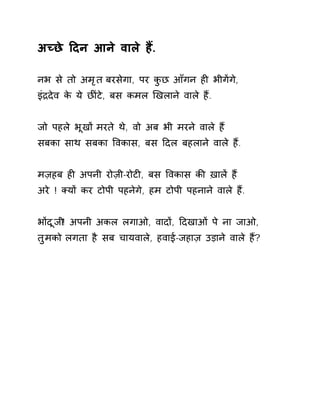 अÍछे Ǒदन आने वाले हɇ. 
नभ से तो अमृत बरसेगा, पर कुछ आँगन हȣ भीगɅगे, 
इंġदेव के ये छȤंटे, बस कमल ͨखलाने वाले हɇ. 
जो पहले भूखɉ मरते थे, वो अब भी मरने वाले हɇ 
सबका साथ सबका ͪवकास, बस Ǒदल बहलाने वाले हɇ. 
मज़हब हȣ अपनी रोज़ी-रोटȣ, बस ͪवकास कȧ ख़ालɅ हɇ 
अरे ! Èयɉ कर टोपी पहनेगे, हम टोपी पहनाने वाले हɇ. 
भɉदूजी! अपनी अकल लगाओ, वादɉ, Ǒदखाओं पे ना जाओ, 
तुमको लगता है सब चायवाले, हवाई-जहाज़ उड़ाने वाले हɇ? 
 