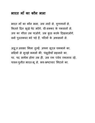 भारत माँ का कौन भला 
भारत माँ का कौन भला, जय नारɉ से, गुणगानɉ से, 
ͩकतने Ǒदन भूख ेपेट भरɅगे, घी-शÈकर के पकवानɉ से, 
जय का गौरव तब पाओगे, जब कुछ करके Ǒदखलाओगे, 
वना[ पुèतकघर भरे पड़े हɇ, पǐरयɉ के अफ़सानɉ से. 
अƫुत अवसर ͧमला तुàहɅ, अपना सूरज चमकाने का, 
सǑदयɉ से मुरझ ेकमलɉ कȧ, पंखुड़ीया ँसहलान ेका, 
पर, पद साथ[क होगा तब हȣ, जब एक Úयेय एकलåय रहे, 
पावन-पुनीत भारत-भू से, भय-ħçटाचार ͧमटाने का. 
 