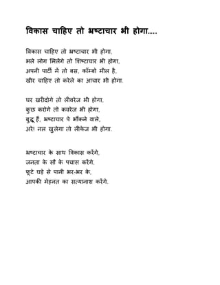 ͪवकास चाǑहए तो ħçटाचार भी होगा….. 
ͪवकास चाǑहए तो ħçटाचार भी होगा, 
भले लोग ͧमलɅगे तो ͧशçटाचार भी होगा, 
अपनी पाटȹ मɅ तो बस, कॉàबो मील है, 
खीर चाǑहए तो करेले का आचार भी होगा. 
घर खरȣदोगे तो लȣवरेज भी होगा, 
कुछ करोगे तो कवरेज भी होगा, 
बुƨ ूहɇ, ħçटाचार पे भɋकन ेवाले, 
अरे! नल खुलेगा तो लȣकेज भी होगा. 
ħçटाचार के साथ ͪवकास करɅगे, 
जनता के सौ के पचास करɅगे, 
फूटे घड़े से पानी भर-भर के, 
आपकȧ मेहनत का स×यानाश करɅगे. 
 