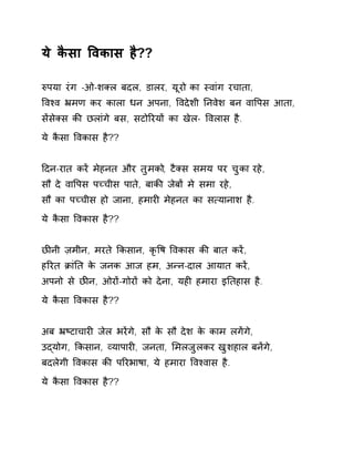 ये कैसा ͪवकास है?? 
ǽपया रंग -ओ-शÈल बदल, डालर, यूरो का èवांग रचाता, 
ͪवæव ħमण कर काला धन अपना, ͪवदेशी Ǔनवेश बन वाͪपस आता, 
सɅसेÈस कȧ छलांगे बस, सटोǐरयɉ का खेल- ͪवलास है. 
ये कैसा ͪवकास है?? 
Ǒदन-रात करɅ मेहनत और तुमको, टैÈस समय पर चुका रहे, 
सौ दे वाͪपस पÍचीस पाते, बाकȧ जेबɉ मे समा रहे, 
सौ का पÍचीस हो जाना, हमारȣ मेहनत का स×यानाश है. 
ये कैसा ͪवकास है?? 
छȤनी ज़मीन, मरते ͩकसान, कृͪष ͪवकास कȧ बात करɅ, 
हǐरत ĐांǓत के जनक आज हम, अÛन-दाल आयात करɅ, 
अपनो से छȤन, ओरɉ-गोरɉ को देना, यहȣ हमारा इǓतहास है. 
ये कैसा ͪवकास है?? 
अब ħçटाचारȣ जेल भरɅगे, सौ के सौ देश के काम लगɅगे, 
उɮयोग, ͩकसान, åयापारȣ, जनता, ͧमलजुलकर खुशहाल बनɅगे, 
बदलेगी ͪवकास कȧ पǐरभाषा, ये हमारा ͪवæवास है. 
ये कैसा ͪवकास है?? 
 