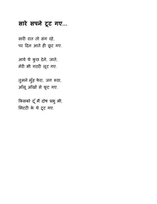 सारे सपने टूट गए... 
सारȣ रात तो संग रहे, 
पर Ǒदन आते हȣ छूट गए. 
आये थे कुछ देने, जाते, 
मेरȣ भी गठरȣ लूट गए. 
तुमन ेमुँह फेरा, जग Ǿठा, 
आँसू आँखɉ से फूट गए. 
ͩकसको द ूँम ɇदोष Ĥभ ुभी, 
ͧमटटȣ के थे टूट गए. 
 