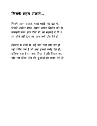 ͩकसके महल सजाने…. 
ͩकसके महल सजाने, हमारे घरɉदे तोड़ देते हो, 
ͩकसके समंदर भरने, हमारा पसीना Ǔनचोड़ लेते हो, 
कलयुगी कण[! कुछ Ǒदया भी, तो मंहगाई दे दȣ !! 
गर जीने नहȣं देना तो, जान Èयɉ छोड़ देते हो. 
मँहगाई के कोड़ɉ से, कई घाव गहरे छोड़ देते हो, 
यहाँ गरȣब कम हɇ जो उÛहɅ हजारɉ करोड़ देते हो, 
छͧलये! Èया Ěेलर, Èया फȧचर है तेरȣ ͩफãम का, 
चाँद तारे Ǒदखा, जेब कȧ, दुअÛनी भी गपोड़ लेते हो. 
 