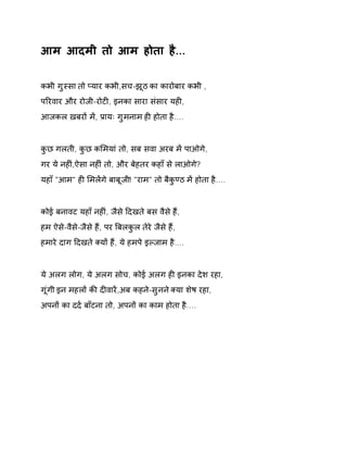 आम आदमी तो आम होता है... 
कभी गुèसा तो Üयार कभी,सच-झूठ का कारोबार कभी , 
पǐरवार और रोजी-रोटȣ, इनका सारा संसार यहȣ, 
आजकल ख़बरɉ मɅ, Ĥायः गुमनाम हȣ होता है.... 
कुछ गलती, कुछ कͧमयां तो, सब सवा अरब मɅ पाओगे, 
गर ये नहȣं,ऐसा नहȣं तो, और बेहतर कहाँ से लाओगे? 
यहाँ "आम" हȣ ͧमलɅगे बाबूजी! "राम" तो बैकुÖठ मɅ होता है.... 
कोई बनावट यहाँ नहȣं, जैसे Ǒदखते बस वैसे हɇ, 
हम ऐसे-वैसे-जैसे हɇ, पर ǒबलकुल तेरे जैसे हɇ, 
हमारे दाग Ǒदखते Èयɉ हɇ, ये हमपे इãजाम है.... 
ये अलग लोग, ये अलग सोच, कोई अलग हȣ इनका देश रहा, 
गूंगी इन महलɉ कȧ दȣवारɅ,अब कहने-सुनन ेÈया शेष रहा, 
अपनɉ का दद[ बाँटना तो, अपनɉ का काम होता है.... 
 