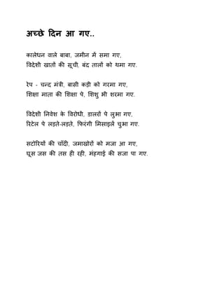 अÍछे Ǒदन आ गए.. 
कालेधन वाले बाबा, जमीन मɅ समा गए, 
ͪवदेशी खातɉ कȧ सूची, बंद तालɉ को थमा गए. 
रेप - चÛद मंğी, बासी कड़ी को गरमा गए, 
ͧश¢ा माता कȧ ͧश¢ा पे, ͧशशु भी शरमा गए. 
ͪवदेशी Ǔनवेश के ͪवरोधी, डालरɉ पे लुभा गए, 
ǐरटेल पे लड़ते-लड़ते, ͩफरंगी ͧमसाइलɅ चुभा गए. 
सटोǐरयɉ कȧ चाँदȣ, जमाखोरɉ को मजा आ गए, 
घूस जस कȧ तस हȣ रहȣ, मंहगाई कȧ सजा पा गए. 
 