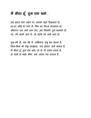 म ɇसीता हू,ँ तुम राम बनो….. 
हम बसते गंगा लहरɉ पर, हमको लहरɅ Ǒदखलाते हो, 
हर-हर मोदȣ के नारɉ से, ͧशव का धीरज आजमाते हो, 
सौदागर! सब जाने छल तेरा, अब ͩकसको तुम भरमाते हो, 
गर, मेरे बनने आए थे, तो उसके घर Èयɉ जाते हो. 
तुम मेरे हो, बस मेरे ये, अͧभमान अĮु बन झरता है, 
ͩकस-ͩकस को रोकू समझाऊं, जग हँसता, ताने कसता है, 
म ɇसीता हू,ँ तुम राम बनो, दो दो तो रावण करता है, 
दो नावɉ से कहो! कौन, कब, सागर पार उतरता है. 
 