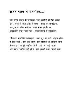 अजब-गजब ये सàमोहन…… 
दस हजार करोड़ के ͪव£ापन, उड़न खटोलɉ से देश ħमण, 
रेल , बसɉ से भींड़ जुटा, है शहर - शहर ĥȧ मनोरंजन, 
जादूगर का खेल अनोखा, उगते आम हथेलȣ पर, 
आँखɉदेखा Èया स×य सदा , अजब-गजब ये सàमोहन. 
चौतरफा Ĥायोिजत कोलाहल , सच झूठ का पदा[ ओझल होता, 
है भीड़ जहाँ , Èया वहȣं स×य, मन शंकाओं मɅ बोͨझल होता, 
कंकण तट पर हȣ पाओगे, मोती चाहो तो मारो गोता, 
अरे! स×य अमोल नहȣं होता, यǑद इसको पाना आसाँ होता. 
 