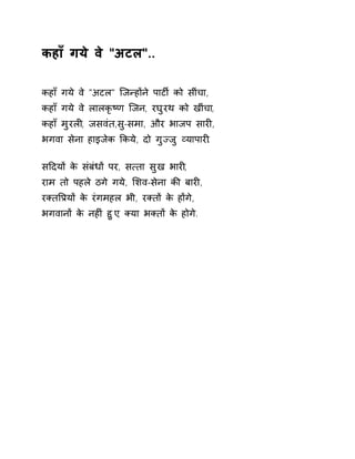 कहाँ गये वे "अटल".. 
कहाँ गये वे "अटल" िजÛहɉने पाटȹ को सींचा, 
कहाँ गये वे लालकृçण िजन, रघुरथ को खींचा, 
कहाँ मुरलȣ, जसवंत,सु-समा, और भाजप सारȣ, 
भगवा सेना हाइजेक ͩकये, दो गुÏजु åयापारȣ. 
सǑदयɉ के संबंधɉ पर, स×ता सुख भारȣ, 
राम तो पहले ठगे गये, ͧशव-सेना कȧ बारȣ, 
रÈतͪĤयɉ के रंगमहल भी, रÈतɉ के हɉगे, 
भगवानɉ के नहȣं हुए, Èया भÈतɉ के होगे. 
 