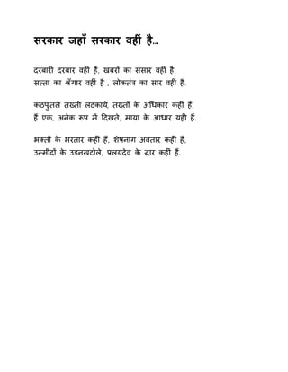 सरकार जहाँ सरकार वहȣं है… 
दरबारȣ दरबार वहȣं हɇ, खबरɉ का संसार वहȣं है, 
स×ता का Įँगार वहȣं है , लोकतंğ का सार वहȣं है. 
कठपुतले तÉती लटकाय,े तÉतɉ के अͬधकार कहȣं ह,ɇ 
हɇ एक, अनेक Ǿप मɅ Ǒदखते, माया के आधार यहȣ हɇ. 
भÈतɉ के भरतार कहȣं हɇ, शेषनाग अवतार कहȣं हɇ, 
उàमीदɉ के उडनखटोले, Ĥलयदेव के ƨार कहȣं हɇ. 
 