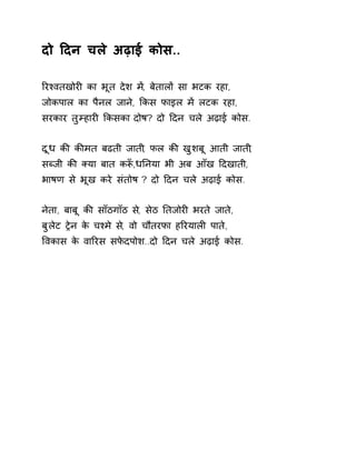दो Ǒदन चले अढ़ाई कोस.. 
ǐरæवतखोरȣ का भूत देश म,Ʌ बेतालɉ सा भटक रहा, 
जोकपाल का पैनल जाने, ͩकस फाइल मɅ लटक रहा, 
सरकार तुàहारȣ ͩकसका दोष? दो Ǒदन चले अढ़ाई कोस. 
दूध कȧ कȧमत बढती जाती, फल कȧ खुशबू आती जाती, 
सÞजी कȧ Èया बात कǾँ,धǓनया भी अब आँख Ǒदखाती, 
भाषण से भूख करे संतोष ? दो Ǒदन चले अढ़ाई कोस. 
नेता, बाबू कȧ साँठगाँठ स,े सेठ Ǔतजोरȣ भरते जात,े 
बुलेट Ěेन के चæमे स,े वो चौतरफा हǐरयालȣ पाते, 
ͪवकास के वाǐरस सफेदपोश..दो Ǒदन चले अढ़ाई कोस. 
 