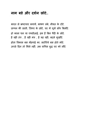 नाम बडे और दश[न छोटे.. 
भारत से ħçटाचार भगायɅ, भाषण लंबे, नीयत के टोटे. 
छÜपन कȧ छाती, िजगर के छोटे, घर मɅ घूमɅ साँप ǒबलौट.े 
हो काला धन या एफडीआई, हम हɇ ǒबन पɇदȣ के लोटे. 
है वहȣ तंğ , है वहȣ मंğ , है Ǿह वहȣ, बदले मुखौटे. 
होता ͪवकास बस मँहगाई का, सटोǐरये बस होते मोटे. 
अÍछे Ǒदन तो ͧमले नहȣं, अब वाͪपस बुƨ घर को लौटे. 
 