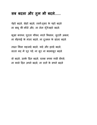सब बदला और तुम भी बदले...... 
चेहरे बदले, सेहरे बदले, èवग[-ɮवार के पहरे बदले 
ना बाबू कȧ मौजɅ और, ना नेता गूँग-ेबहरे बदल.े 
भूखा बचपन, घुटता यौवन, मरते ͩकसान, लुटती अबला, 
ना मँहगाई के मंजर बदल,े ना दुæमन के खंजर बदल.े 
तÉत ͧमला शहजादे बदले, वादे और इरादे बदले, 
स×ता मद मɅ चूर पड,े ना सुर ना भèमासुर बदल.े 
वो बदले, उनके Ǒदन बदले, ǽतबा ǽपया गाडी बँगले, 
ना काले Ǒदन अपने बदले, ना रातɉ के सपने बदले 
 