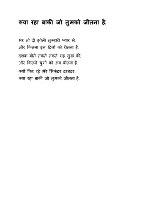 Èया रहा बाकȧ जो तुमको जीतना है. 
भर तो दȣ झोलȣ तुàहारȣ Üयार स,े 
और ͩकतना इन Ǒदलɉ को रȣतना है. 
दशक बीते तकते तकते राह सुख कȧ, 
और ͩकतने युगɉ को अब बीतना है. 
Èयɉ ͩफर रहे मेरे ͧसकंदर दरबदर, 
Èया रहा बाकȧ जो तुमको जीतना है. 
 