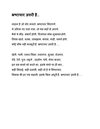 ħçटाचार ज़Ǿरȣ है.. 
नादान है जो शोर मचाते, ħçटाचार ͧमटाएगे, 
ये ज़ǐरया गर चला गया, तो फंड कहाँ से आएगे, 
कैसे ये भीड़, सभाएँ होगी, ͪव£ापन लोक-लुभावन होगे, 
िèवस-खाते, ǽतबा, तामझाम, बंगला, गाड़ी, चमचे होगे, 
कोई शौक नहȣ मजबूरȣ है. ħçटाचार ज़Ǿरȣ है..... 
खेती, पानी, राशन,ͧश¢ा, èवाèØय, सुर¢ा, रोज़गार, 
रोड़े, रेलɅ, पुल, èकूलɅ , उɮयोग, धंधे, शेयर बाज़ार, 
इन सब कामो को करने का, इसके कंधो पर हȣ भार , 
कहȣ ͧमठाई, कहȣ दलालȣ, कहȣ तो है ये ͧशçटाचार, 
ͪवकास कȧ हर एक कहानी, इसके ǒबना अधूरȣ है. ħçटाचार ज़Ǿरȣ है..... 
 
