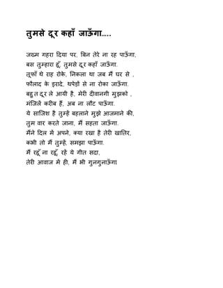 तुमसे दूर कहाँ जाऊँगा….. 
जÉम गहरा Ǒदया पर, ǒबन तेरे ना रह पाऊँगा, 
बस तुàहारा हू,ँ तुमस ेदूर कहा ँजाऊँगा. 
तूफा ँथ ेराह रोके, Ǔनकला था जब म ɇघर स े, 
फौलाद के इरादे, थपेड़ɉ से ना रोका जाऊँगा. 
बहुत दूर ले आयी है, मेरȣ दȣवानगी मुझको , 
मंिजलɅ करȣब हɇ, अब ना लौट पाऊँगा. 
ये सािजश है तुàह Ʌबहलान ेमुझ ेआजमान ेकȧ, 
तुम वार करते जाना, मɇ सहता जाऊँगा. 
मɇने Ǒदल मɅ अपने, Èया रखा है तेरȣ खाǓतर, 
कभी तो मɇ तुàहɅ, समझा पाऊँगा. 
म ɇरहू ँना रहू,ँ रहɅ ये गीत सदा, 
तेरȣ आवाज मɅ हȣ, मɇ भी गुनगुनाऊँगा. 
 