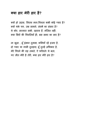 Èया हार मेरȣ हार है? 
Èयɉ हो उदास, Ǔनराश मन!,ͬगनता कभी कोई Üयार है? 
Èयɉ थके पग, जब सामने, संघष[ का संसार है? 
ये शोर, सÛनाटा सभी, ठहराव हɇ, मंिजल नहȣं, 
Èया ͧसरɉ कȧ ͬगनǓतयाँ हȣ, बस समर का सार है? 
ना खुदा , हू ँइंसान तुमसा, कͧमयाँ रहɅ हजार है, 
दो Üयार या गालȣ तुàहारा, हू ँतुàह Ʌअͬधकार है, 
मेरे ͬगरने कȧ राह तकते, ऐ फ़ǐरæते! ये बता, 
गर जीत मेरȣ है तेरȣ, Èया हार मेरȣ हार है? 
 