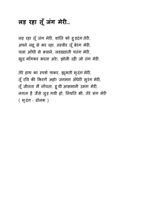 लड़ रहा त ूँजंग मेरȣ… 
लड़ रहा त ूँजंग मेरȣ, शांǓत को हुड़दंग तेरȣ, 
अपन ेलहू से भर रहा, तèवीर त ूँबेरंग मेरȣ, 
चला आँधी से बचाने, लडखडाती पतंग मेरȣ, 
खुद माँगकर भरता अरे!, झोलȣ रहȣ जो तंग मेरȣ. 
तेरे हाथ का èपश[ पाकर, झूमती मृदंग मेरȣ, 
त ूँरͪव कȧ ͩकरणɅ अहो! जगमग अँधेरȣ सुरंग मेरȣ, 
त ूँजीतता म ɇनाँचता, हुयी आसमानी उमंग मेरȣ, 
लगता है जɇस ेजुड़ गयी हो, ǓनयǓत भी, तेरे संग मेरȣ 
( मृदंग - ढोलक ) 
 