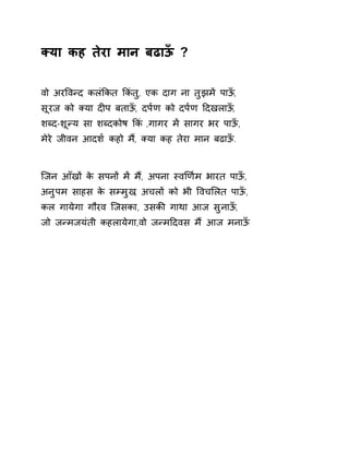 Èया कह तेरा मान बढाऊँ ? 
वो अरͪवÛद कलंͩकत ͩकंतु, एक दाग ना तुझमɅ पाऊँ, 
सूरज को Èया दȣप बताऊँ, दप[ण को दप[ण Ǒदखलाऊँ, 
शÞद-शूÛय सा शÞदकोष ͩकं ,गागर मɅ सागर भर पाऊँ, 
मेरे जीवन आदश[ कहो म,ɇ Èया कह तेरा मान बढाऊँ. 
िजन आँखɉ के सपनɉ मɅ म,ɇ अपना èवͨण[म भारत पाऊँ, 
अनुपम साहस के सàमुख, अचलɉ को भी ͪवचͧलत पाऊँ, 
कल गायेगा गौरव िजसका, उसकȧ गाथा आज सुनाऊँ, 
जो जÛमजयंती कहलायेगा,वो जÛमǑदवस मɇ आज मनाऊँ 
 
