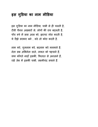 इस गुͫडया का नाम मीͫडया 
इस गुͫडया का नाम मीͫडया, चाबी से हȣ चलती है, 
टȣवी चैनल अखबारɉ से, लोगɉ कȧ राय बदलती है, 
पाँच Ǿपे मɅ सवा अरब को, झटपट गोरा करती है, 
ये रȣझे सरकार बने , Ǿठे तो कोरा करती है. 
नाम करे, गुमनाम करे, बदनाम करे मनमाने है, 
नेता सब अͧभनेता डरते, ताकत को पहचाने हɇ, 
वफा माँगते नादाँ इसकȧ, ͩफतरत से अनजाने हɇ, 
रखɅ जेब मɅ इसकȧ चाबी, लêमीचंद सयाने हɇ. 
 