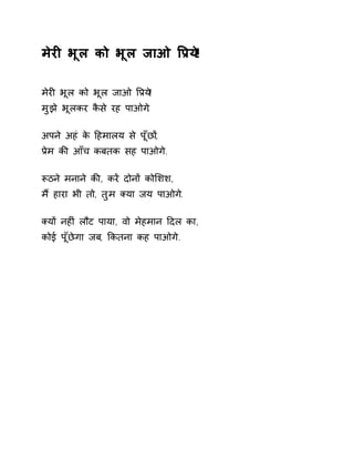 मेरȣ भूल को भूल जाओ ͪĤय!े 
मेरȣ भूल को भूल जाओ ͪĤय!े 
मुझे भूलकर कैसे रह पाओग.े 
अपने अहं के Ǒहमालय से पूँछɉ, 
Ĥेम कȧ आँच कबतक सह पाओगे. 
Ǿठने मनाने कȧ, करɅ दोनɉ कोͧशश, 
मɇ हारा भी तो, तुम Èया जय पाओग.े 
Èयɉ नहȣं लौट पाया, वो मेहमान Ǒदल का, 
कोई पूँछेगा जब, ͩकतना कह पाओगे. 
 