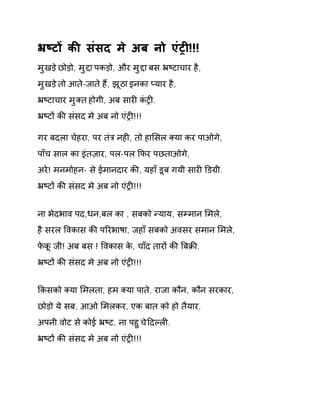 ħçटɉ कȧ संसद मे अब नो एंĚȣ!!! 
मुखड़ ेछोड़ो, मुƧा पकड़ो, और मुƧा बस ħçटाचार है, 
मुखड़ ेतो आत-ेजात ेहɇ, झूठा इनका Üयार है, 
ħçटाचार मुÈत होगी, अब सारȣ कंĚȣ. 
ħçटɉ कȧ संसद मे अब नो एंĚȣ!!! 
गर बदला चेहरा, पर तंğ नहȣ, तो हाͧसल Èया कर पाओगे, 
पाँच साल का इंतज़ार, पल-पल ͩफर पछताओगे, 
अरे! मनमोहन- से ईमानदार कȧ, यहाँ डूब गयी सारȣ ͫडĒी. 
ħçटɉ कȧ संसद मे अब नो एंĚȣ!!! 
ना भेदभाव पद,धन,बल का , सबको Ûयाय, सàमान ͧमले, 
है सरल ͪवकास कȧ पǐरभाषा, जहाँ सबको अवसर समान ͧमले, 
फेकू जी! अब बस ! ͪवकास के, चाँद तारɉ कȧ ǒबĐȧ. 
ħçटɉ कȧ संसद मे अब नो एंĚȣ!!! 
ͩकसको Èया ͧमलता, हम Èया पाते, राजा कौन, कौन सरकार, 
छोड़ो ये सब, आओ ͧमलकर, एक बात को हो तैयार, 
अपनी वोट से कोई ħçट, ना पहुच ेǑदãलȣ. 
ħçटɉ कȧ संसद मे अब नो एंĚȣ!!! 
 