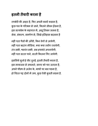 इतनी तैयारȣ करना है 
रणभेरȣ कȧ आहट है, ͩफर अपनी कमरɅ कसना है, 
कुछ पल के पǐरĮम से जाने, ͩकतने जीवन हँसना है, 
इस स×यĤेम के महाय£ मɅ, आहूǓत बन जलना है, 
सेवा, संकãप, समप[ण से, ͧलखे इǓतहास बदलना है 
नहȣं पता पैसɉ कȧ आँधी, ͩकन वेगɉ से आयेगी, 
नहȣं पता बदरंग मीͫडया, Èया Èया èवाँग रचायेगी, 
तंğ सभी, षडयंğ सभी, सब हथकंडे अपनायेगी, 
नहȣं पता स×ता पाने, स×ती ͩकतना ͬगर जायेगी. 
इसͧलये सुनो हे वीर तुàहɅ, इतनी तैयारȣ करना है, 
इस मायाजल से उफनाते, सागर को पार उतरना है, 
अपने पौǽष से अजेय के, माथɉ पर बल पडना है, 
हो ͬच×त प͠ दोनɉ मɅ जय, कुछ ऐसी कुæती लडना है. 
 