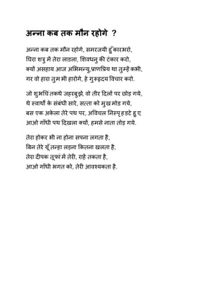 अÛना कब तक मौन रहोगे ? 
अÛना कब तक मौन रहोगे, समरजयी हुँकार भरो, 
Ǔघरा शğु मɅ तेरा लाडला, ͧशवधनु कȧ टंकार करो, 
Èयɉ असहाय आज अͧभमÛयु,ĤाणͪĤय था तुàहɅ कभी, 
गर वो हारा तुम भी हारोगे, हे गुǾǿदय ͪवचार करो. 
जो शुभͬचंतक थ ेजहरबुझ,े वो तीर Ǒदलɉ पर छोड़ गये, 
थे èवाथɟ के संबंधी सारे, स×ता को मुख मोड गये, 
बस एक अकेला तेरे पथ पर, अͪवचल Ǔनèपृह डटे हुए, 
आओ गाँधी पथ Ǒदखला Èयɉ, हमसे नाता तोड़ गये. 
तेरा होकर भी ना होना सपना लगता है, 
ǒबन तेरे य ूँतÛहा लड़ना ͩकतना खलता है, 
तेरा दȣपक तूफा ंमɅ तेरȣ, राहɅ तकता है, 
आओ गाँधी भगत को, तेरȣ आवæयकता है. 
 