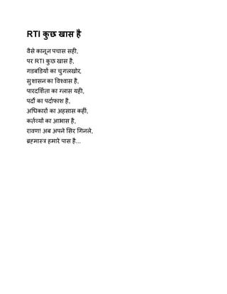 RTI कुछ खास है 
वैसे कानून पचास सहȣ, 
पर RTI कुछ खास है, 
गडबͫडयɉ का चुगलखोर, 
सुशासन का ͪवæवास है, 
पारदͧश[ता का Êलास यहȣ, 
पदɟ का पदा[फाश है, 
अͬधकारɉ का अहसास कहȣं, 
कत[åयɉ का आभास है, 
रावण! अब अपने ͧसर ͬगनले, 
Ħéमाèğ हमारे पास है... 
 
