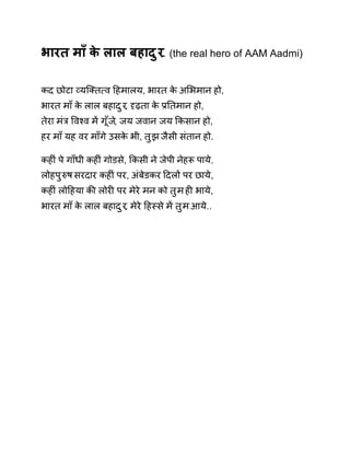 भारत माँ के लाल बहादुर. (the real hero of AAM Aadmi) 
कद छोटा åयिÈत×व Ǒहमालय, भारत के अͧभमान हो, 
भारत माँ के लाल बहादुर, Ǻढ़ता के ĤǓतमान हो, 
तेरा मंğ ͪवæव मɅ गूँज,े जय जवान जय ͩकसान हो, 
हर माँ यह वर माँगे उसके भी, तुझ जैसी संतान हो. 
कहȣं पे गाँधी कहȣं गोडसे, ͩकसी ने जेपी नेहǾ पाये, 
लोहपुǽष सरदार कहȣं पर, अंबेडकर Ǒदलɉ पर छाये, 
कहȣं लोǑहया कȧ लोरȣ पर मेरे मन को तुम हȣ भाये, 
भारत माँ के लाल बहादुर, मेरे Ǒहèसे मɅ तुम आये.. 
 