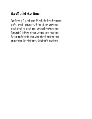 Ǒदãलȣ माँगे केजरȣवाल 
Ǒदãलȣ का तुम Ʌसुनाऊँ हाल, ǒबजलȣ मँहगी पानी बदहाल, 
सडकɅ , èकूलɅ, खèताहाल, बीमार पड़े सब अèपताल, 
सèती सÞजी ना सèती दाल, जमाखोरȣ का फैला जाल, 
ǐरæवतखोरȣ ने ͩकया कमाल, अफसर, नेता मालामाल, 
िजसने बदलȣ सबकȧ चाल, और कौन वो माई का लाल, 
वो उनÛचास Ǒदन पाँचɉ साल, Ǒदãलȣ माँगे केजरȣवाल 
 