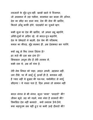 नवजातɉ के मुँह दूध नहȣं, खरबɉ खाते ये ͪव£ापन, 
जो आसमान मɅ उड़ा पसीना, कालाधन बन बरसा तेरे आँगन, 
देश का सौदा कर डाला Èया, देश कȧ सेवा कȧ खाǓतर, 
ͩकतने आँसू काफ़ȧ होगे, चंदाखोरɉ का चुकन ेऋण. 
कभी सुना था देश कȧ खाǓतर, जो अपना लहू बहाएँगे, 
आँधी-तूफ़ा ँमे अͫडग रहे, वो भारत-पुğ कहाएँग,े 
देश के ठेकेदारɉ ने बदलȣ, देश Ĥेम कȧ पǐरभाषा, 
कमल का कȧचड़, मुँह मलकर हȣ, अब देशभÈत बन पाएँगे. 
Èयɉ लहू से ͩफर रंगना Ǔतरंगा है? 
हर मज[ कȧ दवा बस दंगा है? 
ͧसयासत! अचूक तीर हɇ तेरȣ तरकश मɅ, 
कभी राम थे, अब माँ गंगा है. 
तेरȣ नेक Ǔनयत को चाहा, आदत अपनी, अहसान नहȣं, 
जग टȣसे, पर म ɇजान ूँत,ूँ इÛसाँ हȣ है, भगवान नहȣ,ं 
है Üयार नहȣ ंये बुखार कȧ पल-पल, थमा[मीटर से माप,ूँ 
सौदागर ! ये गलत पता है, Ǒदल अपना तो सामान नहȣं 
भारत मंगल से भी मंगल, मूरत "माया" "सरदारɉ" कȧ? 
जीवन भूल,े जड़ को गढन,े Èया मंशा है सरकारɉ कȧ? 
ͪवकͧसत देश नहȣं बनवाते , Èयɉ èमारक ऊँचे-ऊँचे, 
Èया महापुǽष सब यहȣं हुए, या कमी उÛहɅ दȣनारɉ कȧ? 
 