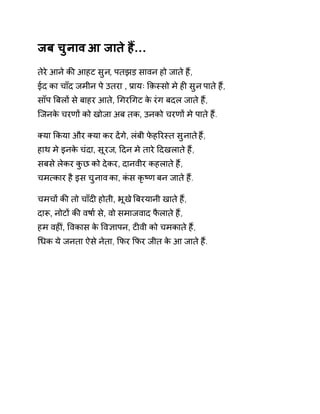 जब चुनाव आ जाते हɇ… 
तेरे आने कȧ आहट सुन, पतझड़ सावन हो जाते हɇ, 
ईद का चाँद जमीन पे उतरा , Ĥायः ͩक़èसो मे हȣ सुन पाते हɇ, 
साँप ǒबलɉ से बाहर आते, ͬगरͬगट के रंग बदल जाते हɇ, 
िजनके चरणɉ को खोजा अब तक, उनको चरणɉ मे पाते हɇ. 
Èया ͩकया और Èया कर दɅगे, लंबी फेहǐरèत सुनात ेहɇ, 
हाथ मे इनके चंदा, सूरज, Ǒदन मे तारे Ǒदखलाते हɇ, 
सबसे लेकर कुछ को देकर, दानवीर कहलाते हɇ, 
चम×कार है इस चुनाव का, कंस कृçण बन जाते हɇ. 
चमचɉ कȧ तो चाँदȣ होती, भूख ेǒबरयानी खात ेहɇ, 
दाǾ, नोटɉ कȧ वषा[ से, वो समाजवाद फैलाते हɇ, 
हम वहȣU, ͪवकास के ͪव£ापन, टȣवी को चमकाते हɇ, 
ͬधक ये जनता ऐसे नेता, ͩफर ͩफर जीत के आ जाते हɇ. 
 