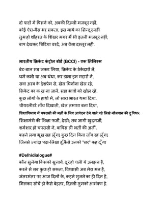 दो पाटɉ मɅ ͪपसने को, अबकȧ Ǒदãलȣ मजबूर नहȣं, 
कोई ऐरा-गैरा भर सकता, इस माथे का ͧसÛदूर नहȣं 
तुम हो शौहरत के ͧशखर मगर मɇ भी इतनी मजबूर नहȣं, 
बाप देखकर ǒबǑटया वरदɅ, अब वैसा दèतूर नहȣं. 
भारतीय ͩĐकेट कंĚोल बोड[ (BCCI) - एक Ǔतͧलèम 
बेट-बाल सब जकड ͧलया, ͩĐकेट के ठेकेदारɉ नɅ, 
धम[ कभी था अब धंधा, कर डाला इन गƧारɉ नɅ, 
सवा अरब के देशĤेम से, खेल Ǔघनɉना खेल रहे, 
ͩĐकेट का क ख ना जानɅ, स͠ा भावɉ को खोल रहे, 
कुछ लोगɉ के हाथɉ मɅ, लो सारा भारत थमा Ǒदया. 
चीयरलȣडरɅ नाँच Ǒदखाती, खेल तमाशा बना Ǒदया, 
ͧश¢ाͪवभाग मɅ चपरासी कȧ भतȸ के ͧलए आवेदन देने वाले पढ़े ͧलखे नौजवान कȧ दुͪवधा-: 
ͧश¢ामंğी कȧ ͧश¢ा फजȸ, देखी; तब जागी खुदगजȸ, 
शम[शार हो चपरासी ने, बाͪपस लȣ भतȸ कȧ अजȸ. 
कहने लगा भूख सह लूँगा, कुछ Ǒदन ǒबना जॉब रह लूँगा, 
िजनसे Ïयादा पढ़ा-ͧलखा हू,ँकैसे उनको "सर" कह दूँग.ा 
# Delhidialogue # 
कौन सुनेगा ͩकसको सुनाय,Ʌ दूर हो चलȣ ये उलझन है, 
करने से सब कुछ हो सकता, ͪवæवासी अब मेरा मन है, 
जंतरमंतर पर आज Ǒदलɉ के, कहन ेसुनन ेका हȣ Ǒदन है, 
ͧमलकर सोचɅ हो कैसे बेहतर, Ǒदãलȣ तुमको आमंğण है. 
 