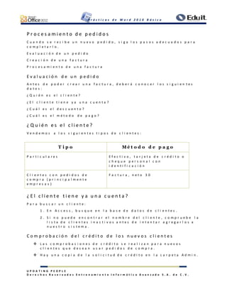P r á c t i c a s d e W o r d 2 0 1 0 B á s i c o
U P D A T I N G P E O P L E
D e r e c h o s R e s e r v a d o s E n t r e n a m i e n t o I n f o r m á t i c o A v a n z a d o S . A . d e C . V .
P r o c e s a m i e n t o d e p e d i d o s
C u a n d o s e r e c i b e u n n u e v o p e d i d o , s i g a l o s p a s o s a d e c u a d o s p a r a
c o m p l e t a r l o .
E v a l u a c i ó n d e u n p e d i d o
C r e a c i ó n d e u n a f a c t u r a
P r o c e s a m i e n t o d e u n a f a c t u r a
E v a l u a c i ó n d e u n p e d i d o
A n t e s d e p o d e r c r e a r u n a f a c t u r a , d e b e r á c o n o c e r l o s s i g u i e n t e s
d a t o s :
¿ Q u i é n e s e l c l i e n t e ?
¿ E l c l i e n t e t i e n e y a u n a c u e n t a ?
¿ C u á l e s e l d e s c u e n t o ?
¿ C u á l e s e l m é t o d o d e p a g o ?
¿ Q u i é n e s e l c l i e n t e ?
V e n d e m o s a l o s s i g u i e n t e s t i p o s d e c l i e n t e s :
T i p o M é t o d o d e p a g o
P a r t i c u l a r e s E f e c t i v o , t a r j e t a d e c r é d i t o o
c h e q u e p e r s o n a l c o n
i d e n t i f i c a c i ó n
C l i e n t e s c o n p e d i d o s d e
c o m p r a ( p r i n c i p a l m e n t e
e m p r e s a s )
F a c t u r a , n e t o 3 0
¿ E l c l i e n t e t i e n e y a u n a c u e n t a ?
P a r a b u s c a r u n c l i e n t e :
1 . E n A c c e s s , b u s q u e e n l a b a s e d e d a t o s d e c l i e n t e s .
2 . S i n o p u e d e e n c o n t r a r e l n o m b r e d e l c l i e n t e , c o m p r u e b e l a
l i s t a d e c l i e n t e s i n a c t i v o s a n t e s d e i n t e n t a r a g r e g a r l o s a
n u e s t r o s i s t e m a .
C o m p r o b a c i ó n d e l c r é d i t o d e l o s n u e v o s c l i e n t e s
 L a s c o m p r o b a c i o n e s d e c r é d i t o s e r e a l i z a n p a r a n u e v o s
c l i e n t e s q u e d e s e a n u s a r p e d i d o s d e c o m p r a .
 H a y u n a c o p i a d e l a s o l i c i t u d d e c r é d i t o e n l a c a r p e t a A d m i n .
 