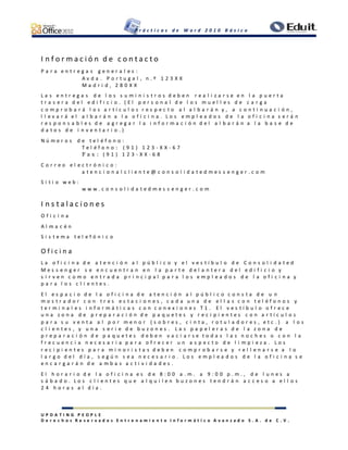 P r á c t i c a s d e W o r d 2 0 1 0 B á s i c o
U P D A T I N G P E O P L E
D e r e c h o s R e s e r v a d o s E n t r e n a m i e n t o I n f o r m á t i c o A v a n z a d o S . A . d e C . V .
I n f o r m a c i ó n d e c o n t a c t o
P a r a e n t r e g a s g e n e r a l e s :
A v d a . P o r t u g a l , n . º 1 2 3 X X
M a d r i d , 2 8 0 X X
L a s e n t r e g a s d e l o s s u m i n i s t r o s d e b e n r e a l i z a r s e e n l a p u e r t a
t r a s e r a d e l e d i f i c i o . ( E l p e r s o n a l d e l o s m u e l l e s d e c a r g a
c o m p r o b a r á l o s a r t í c u l o s r e s p e c t o a l a l b a r á n y , a c o n t i n u a c i ó n ,
l l e v a r á e l a l b a r á n a l a o f i c i n a . L o s e m p l e a d o s d e l a o f i c i n a s e r á n
r e s p o n s a b l e s d e a g r e g a r l a i n f o r m a c i ó n d e l a l b a r á n a l a b a s e d e
d a t o s d e i n v e n t a r i o . )
N ú m e r o s d e t e l é f o n o :
T e l é f o n o : ( 9 1 ) 1 2 3 - X X - 6 7
F a x : ( 9 1 ) 1 2 3 - X X - 6 8
C o r r e o e l e c t r ó n i c o :
a t e n c i o n a l c l i e n t e @ c o n s o l i d a t e d m e s s e n g e r . c o m
S i t i o w e b :
w w w . c o n s o l i d a t e d m e s s e n g e r . c o m
I n s t a l a c i o n e s
O f i c i n a
A l m a c é n
S i s t e m a t e l e f ó n i c o
O f i c i n a
L a o f i c i n a d e a t e n c i ó n a l p ú b l i c o y e l v e s t í b u l o d e C o n s o l i d a t e d
M e s s e n g e r s e e n c u e n t r a n e n l a p a r t e d e l a n t e r a d e l e d i f i c i o y
s i r v e n c o m o e n t r a d a p r i n c i p a l p a r a l o s e m p l e a d o s d e l a o f i c i n a y
p a r a l o s c l i e n t e s .
E l e s p a c i o d e l a o f i c i n a d e a t e n c i ó n a l p ú b l i c o c o n s t a d e u n
m o s t r a d o r c o n t r e s e s t a c i o n e s , c a d a u n a d e e l l a s c o n t e l é f o n o s y
t e r m i n a l e s i n f o r m á t i c a s c o n c o n e x i o n e s T 1 . E l v e s t í b u l o o f r e c e
u n a z o n a d e p r e p a r a c i ó n d e p a q u e t e s y r e c i p i e n t e s c o n a r t í c u l o s
p a r a s u v e n t a a l p o r m e n o r ( s o b r e s , c i n t a , r o t u l a d o r e s , e t c . ) a l o s
c l i e n t e s , y u n a s e r i e d e b u z o n e s . L a s p a p e l e r a s d e l a z o n a d e
p r e p a r a c i ó n d e p a q u e t e s d e b e n v a c i a r s e t o d a s l a s n o c h e s o c o n l a
f r e c u e n c i a n e c e s a r i a p a r a o f r e c e r u n a s p e c t o d e l i m p i e z a . L o s
r e c i p i e n t e s p a r a m i n o r i s t a s d e b e n c o m p r o b a r s e y r e l l e n a r s e a l o
l a r g o d e l d í a , s e g ú n s e a n e c e s a r i o . L o s e m p l e a d o s d e l a o f i c i n a s e
e n c a r g a r á n d e a m b a s a c t i v i d a d e s .
E l h o r a r i o d e l a o f i c i n a e s d e 8 : 0 0 a . m . a 9 : 0 0 p . m . , d e l u n e s a
s á b a d o . L o s c l i e n t e s q u e a l q u i l e n b u z o n e s t e n d r á n a c c e s o a e l l o s
2 4 h o r a s a l d í a .
 