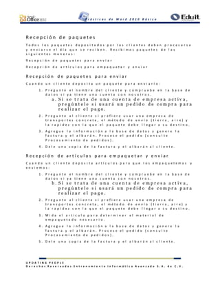 P r á c t i c a s d e W o r d 2 0 1 0 B á s i c o
U P D A T I N G P E O P L E
D e r e c h o s R e s e r v a d o s E n t r e n a m i e n t o I n f o r m á t i c o A v a n z a d o S . A . d e C . V .
R e c e p c i ó n d e p a q u e t e s
T o d o s l o s p a q u e t e s d e p o s i t a d o s p o r l o s c l i e n t e s d e b e n p r o c e s a r s e
y e n v i a r s e e l d í a q u e s e r e c i b e n . R e c i b i m o s p a q u e t e s d e l a s
s i g u i e n t e s m a n e r a s :
R e c e p c i ó n d e p a q u e t e s p a r a e n v i a r
R e c e p c i ó n d e a r t í c u l o s p a r a e m p a q u e t a r y e n v i a r
R e c e p c i ó n d e p a q u e t e s p a r a e n v i a r
C u a n d o u n c l i e n t e d e p o s i t a u n p a q u e t e p a r a e n v i a r l o :
1 . P r e g u n t e e l n o m b r e d e l c l i e n t e y c o m p r u e b e e n l a b a s e d e
d a t o s s i y a t i e n e u n a c u e n t a c o n n o s o t r o s .
a . S i s e t r a t a d e u n a c u e n t a d e e m p r e s a a c t i v a ,
p r e g ú n t e l e s i u s a r á u n p e d i d o d e c o m p r a p a r a
r e a l i z a r e l p a g o .
2 . P r e g u n t e a l c l i e n t e s i p r e f i e r e u s a r u n a e m p r e s a d e
t r a n s p o r t e s c o n c r e t a , e l m é t o d o d e e n v í o ( t i e r r a , a i r e ) y
l a r a p i d e z c o n l a q u e e l p a q u e t e d e b e l l e g a r a s u d e s t i n o .
3 . A g r e g u e l a i n f o r m a c i ó n a l a b a s e d e d a t o s y g e n e r e l a
f a c t u r a y e l a l b a r á n . P r o c e s e e l p e d i d o ( c o n s u l t e
P r o c e s a m i e n t o d e p e d i d o s ) .
4 . D e l e u n a c o p i a d e l a f a c t u r a y e l a l b a r á n a l c l i e n t e .
R e c e p c i ó n d e a r t í c u l o s p a r a e m p a q u e t a r y e n v i a r
C u a n d o u n c l i e n t e d e p o s i t a a r t í c u l o s p a r a q u e l o s e m p a q u e t e m o s y
e n v i e m o s :
1 . P r e g u n t e e l n o m b r e d e l c l i e n t e y c o m p r u e b e e n l a b a s e d e
d a t o s s i y a t i e n e u n a c u e n t a c o n n o s o t r o s .
b . S i s e t r a t a d e u n a c u e n t a d e e m p r e s a a c t i v a ,
p r e g ú n t e l e s i u s a r á u n p e d i d o d e c o m p r a p a r a
r e a l i z a r e l p a g o .
2 . P r e g u n t e a l c l i e n t e s i p r e f i e r e u s a r u n a e m p r e s a d e
t r a n s p o r t e s c o n c r e t a , e l m é t o d o d e e n v í o ( t i e r r a , a i r e ) y
l a r a p i d e z c o n l a q u e e l p a q u e t e d e b e l l e g a r a s u d e s t i n o .
3 . M i d a e l a r t í c u l o p a r a d e t e r m i n a r e l m a t e r i a l d e
e m p a q u e t a d o n e c e s a r i o .
4 . A g r e g u e l a i n f o r m a c i ó n a l a b a s e d e d a t o s y g e n e r e l a
f a c t u r a y e l a l b a r á n . P r o c e s e e l p e d i d o ( c o n s u l t e
P r o c e s a m i e n t o d e p e d i d o s ) .
5 . D e l e u n a c o p i a d e l a f a c t u r a y e l a l b a r á n a l c l i e n t e .
 