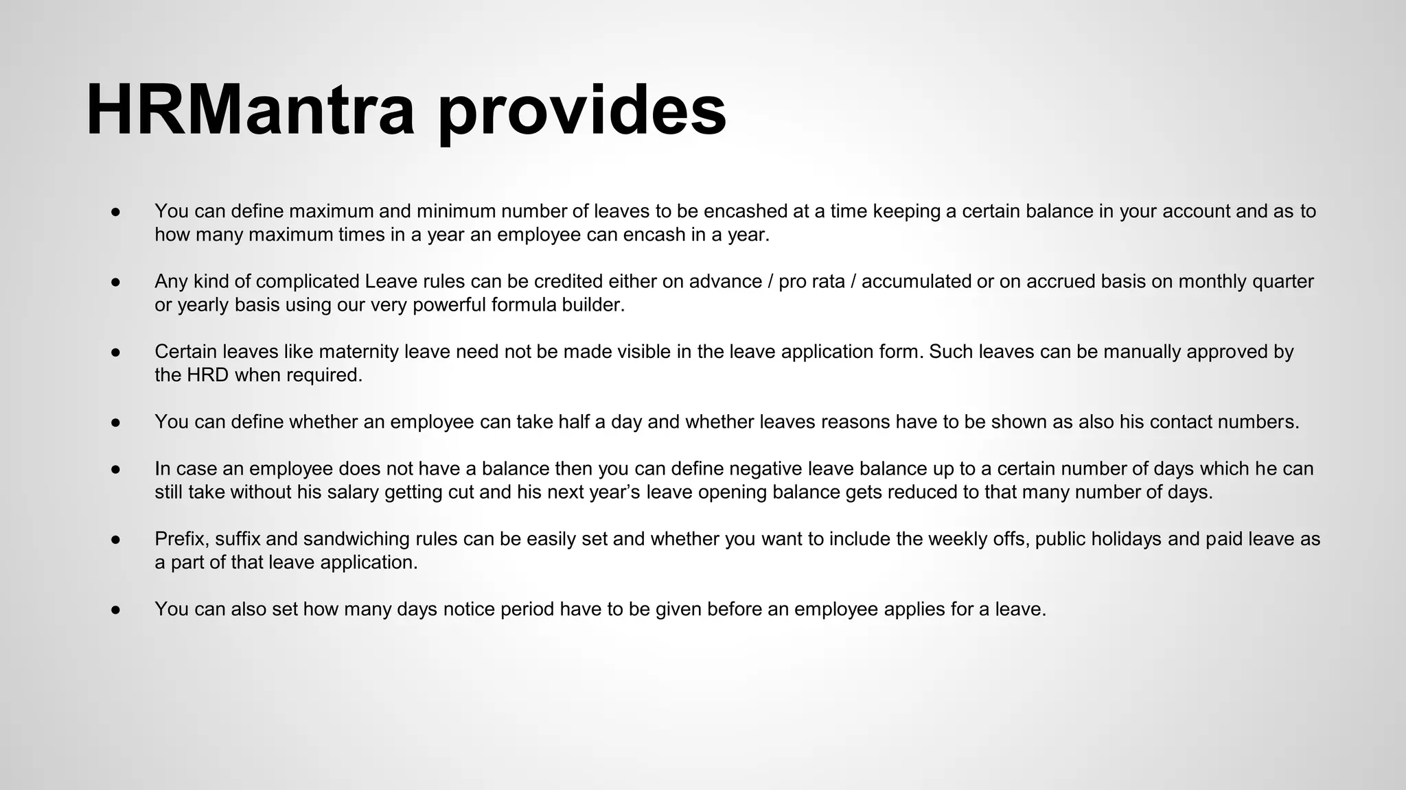● You can define maximum and minimum number of leaves to be encashed at a time keeping a certain balance in your account and as to
how many maximum times in a year an employee can encash in a year.
● Any kind of complicated Leave rules can be credited either on advance / pro rata / accumulated or on accrued basis on monthly quarter
or yearly basis using our very powerful formula builder.
● Certain leaves like maternity leave need not be made visible in the leave application form. Such leaves can be manually approved by
the HRD when required.
● You can define whether an employee can take half a day and whether leaves reasons have to be shown as also his contact numbers.
● In case an employee does not have a balance then you can define negative leave balance up to a certain number of days which he can
still take without his salary getting cut and his next year’s leave opening balance gets reduced to that many number of days.
● Prefix, suffix and sandwiching rules can be easily set and whether you want to include the weekly offs, public holidays and paid leave as
a part of that leave application.
● You can also set how many days notice period have to be given before an employee applies for a leave.
HRMantra provides
 